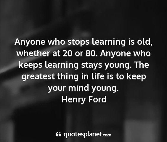 Henry ford - anyone who stops learning is old, whether at 20...