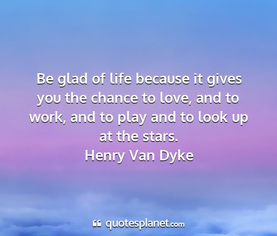 Henry van dyke - be glad of life because it gives you the chance...