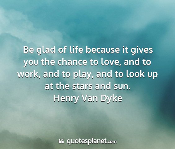 Henry van dyke - be glad of life because it gives you the chance...