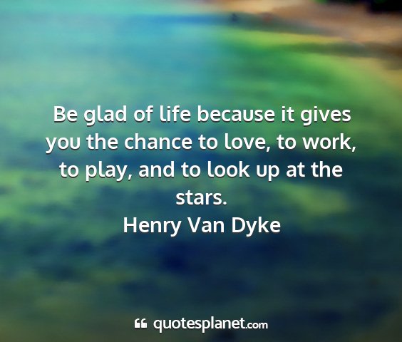 Henry van dyke - be glad of life because it gives you the chance...
