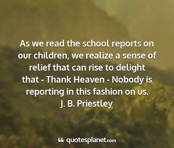 J. b. priestley - as we read the school reports on our children, we...