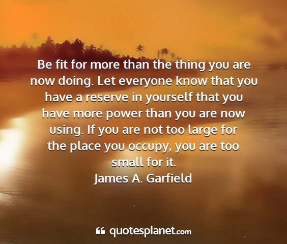 James a. garfield - be fit for more than the thing you are now doing....