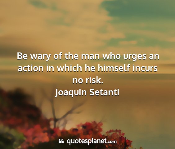 Joaquin setanti - be wary of the man who urges an action in which...
