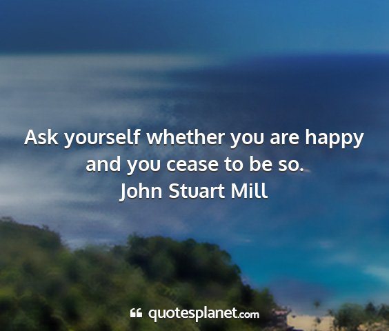 John stuart mill - ask yourself whether you are happy and you cease...