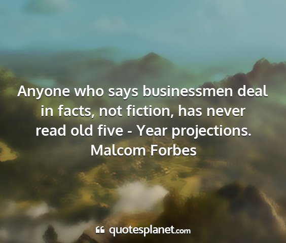 Malcom forbes - anyone who says businessmen deal in facts, not...