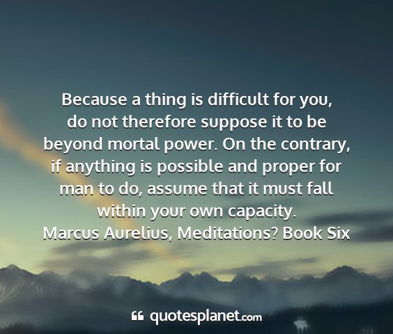 Marcus aurelius, meditations? book six - because a thing is difficult for you, do not...