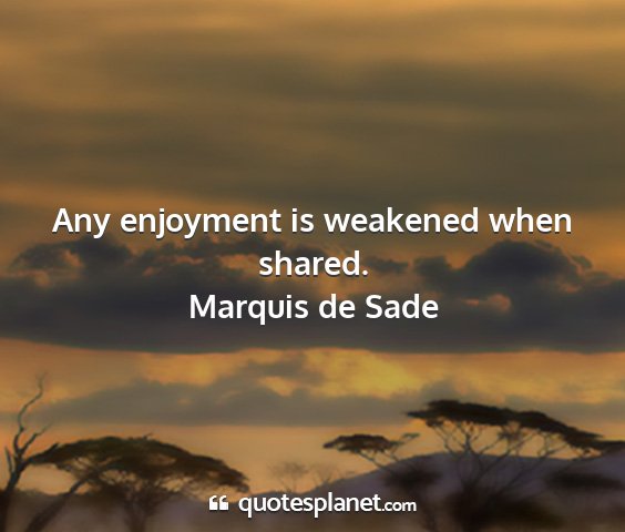 Marquis de sade - any enjoyment is weakened when shared....