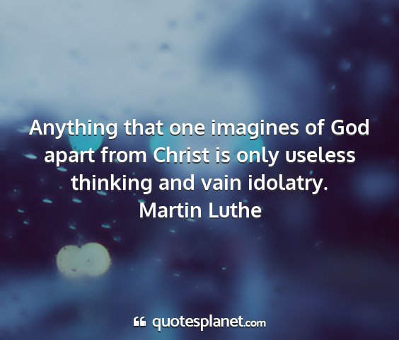 Martin luthe - anything that one imagines of god apart from...