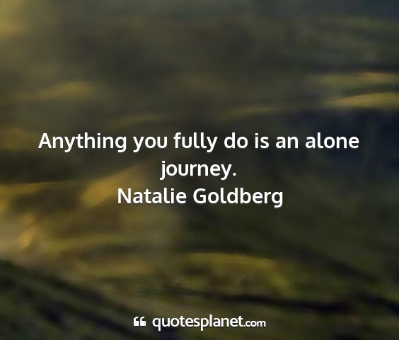 Natalie goldberg - anything you fully do is an alone journey....