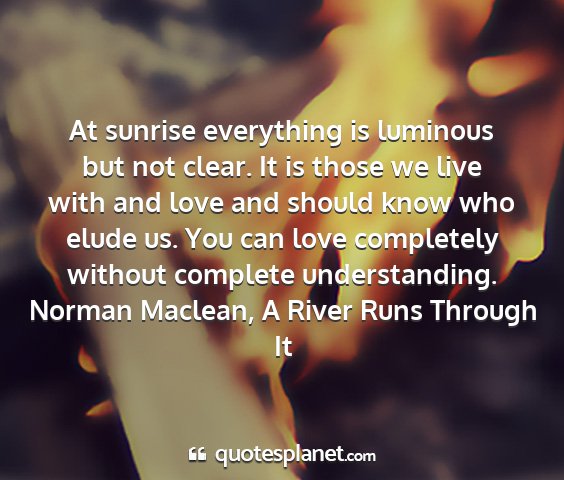 Norman maclean, a river runs through it - at sunrise everything is luminous but not clear....