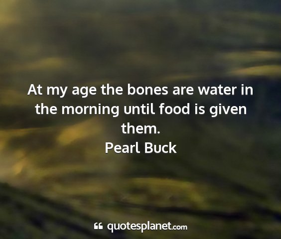 Pearl buck - at my age the bones are water in the morning...