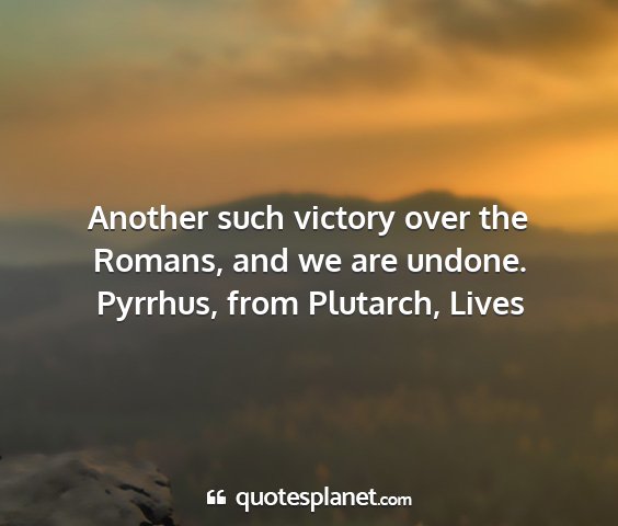 Pyrrhus, from plutarch, lives - another such victory over the romans, and we are...