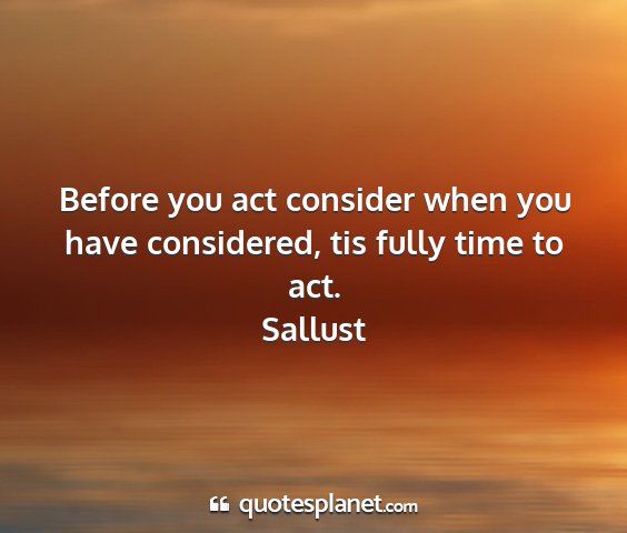 Sallust - before you act consider when you have considered,...