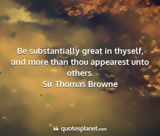 Sir thomas browne - be substantially great in thyself, and more than...