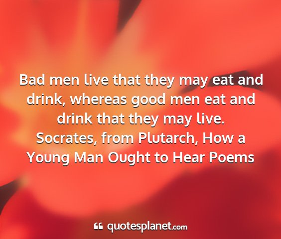 Socrates, from plutarch, how a young man ought to hear poems - bad men live that they may eat and drink, whereas...