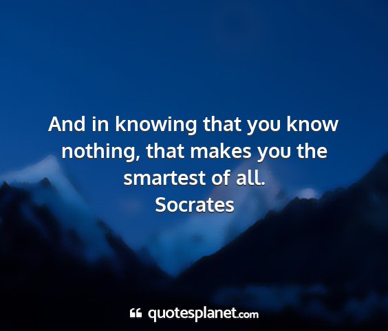 Socrates - and in knowing that you know nothing, that makes...