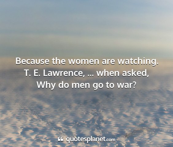 T. e. lawrence, ... when asked, why do men go to war? - because the women are watching....
