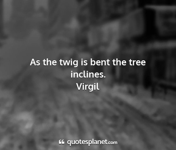 Virgil - as the twig is bent the tree inclines....