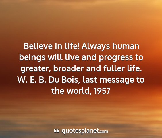 W. e. b. du bois, last message to the world, 1957 - believe in life! always human beings will live...