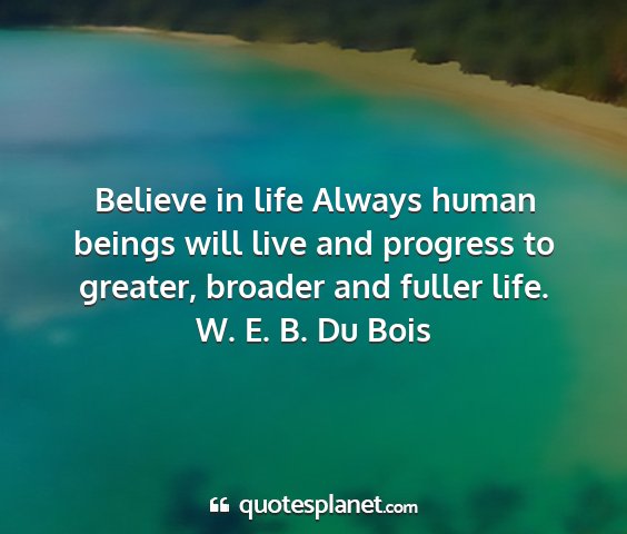W. e. b. du bois - believe in life always human beings will live and...