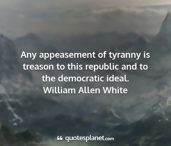 William allen white - any appeasement of tyranny is treason to this...