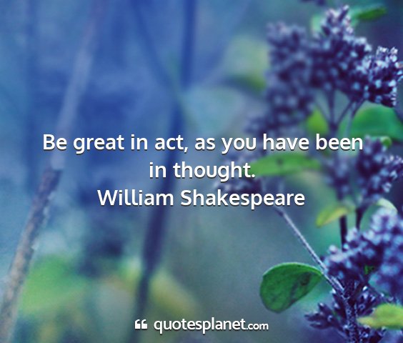 William shakespeare - be great in act, as you have been in thought....