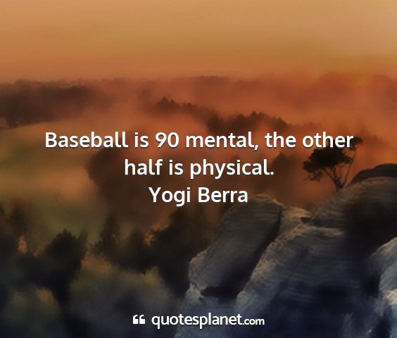 Yogi berra - baseball is 90 mental, the other half is physical....