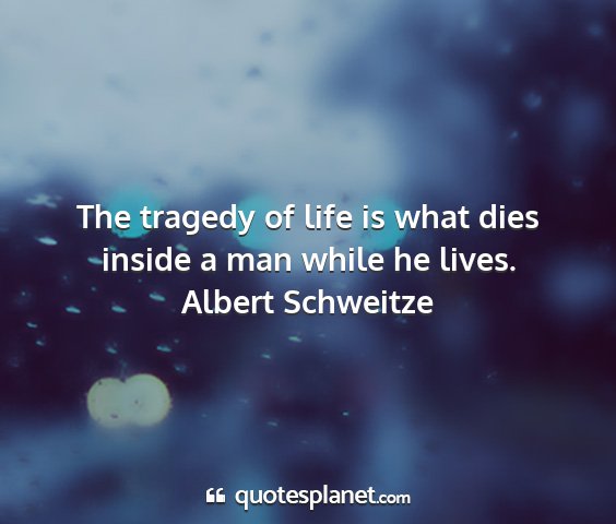 Albert schweitze - the tragedy of life is what dies inside a man...