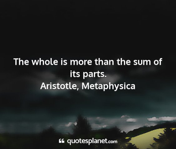 Aristotle, metaphysica - the whole is more than the sum of its parts....
