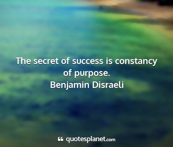 Benjamin disraeli - the secret of success is constancy of purpose....