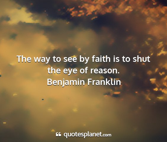 Benjamin franklin - the way to see by faith is to shut the eye of...