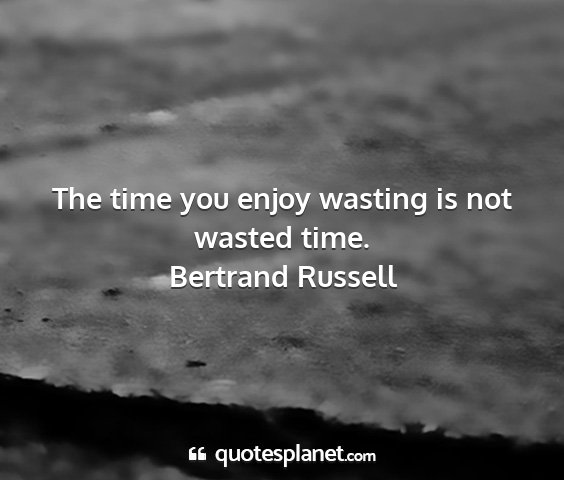Bertrand russell - the time you enjoy wasting is not wasted time....