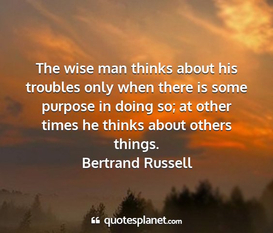 Bertrand russell - the wise man thinks about his troubles only when...