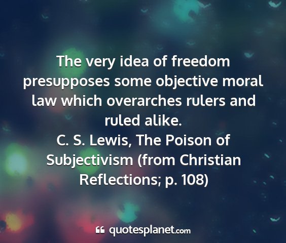 C. s. lewis, the poison of subjectivism (from christian reflections; p. 108) - the very idea of freedom presupposes some...