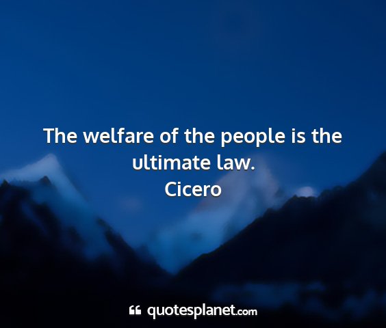 Cicero - the welfare of the people is the ultimate law....