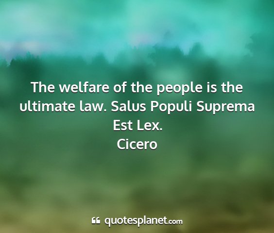 Cicero - the welfare of the people is the ultimate law....