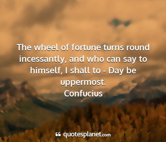 Confucius - the wheel of fortune turns round incessantly, and...