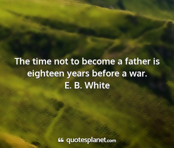 E. b. white - the time not to become a father is eighteen years...