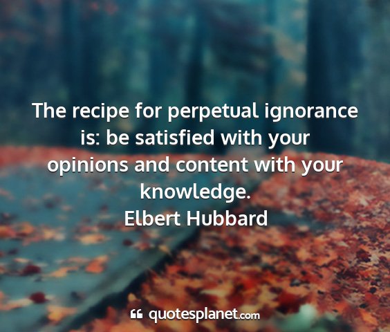 Elbert hubbard - the recipe for perpetual ignorance is: be...