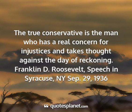 Franklin d. roosevelt, speech in syracuse, ny sep. 29, 1936 - the true conservative is the man who has a real...