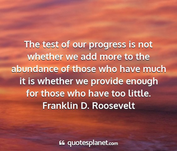 Franklin d. roosevelt - the test of our progress is not whether we add...