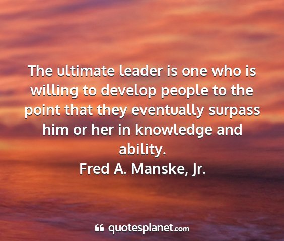Fred a. manske, jr. - the ultimate leader is one who is willing to...