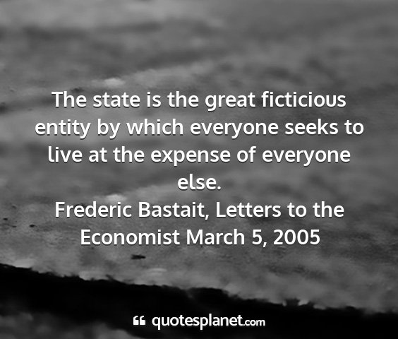 Frederic bastait, letters to the economist march 5, 2005 - the state is the great ficticious entity by which...