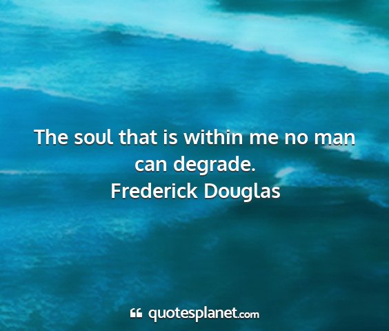Frederick douglas - the soul that is within me no man can degrade....