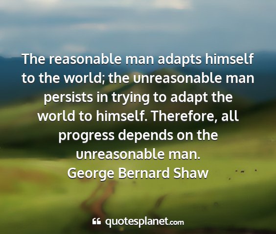 George bernard shaw - the reasonable man adapts himself to the world;...