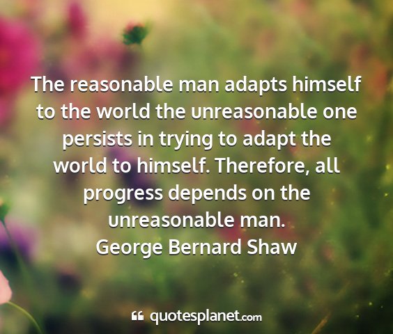 George bernard shaw - the reasonable man adapts himself to the world...