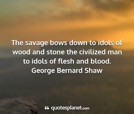 George bernard shaw - the savage bows down to idols of wood and stone...