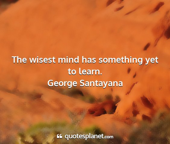 George santayana - the wisest mind has something yet to learn....