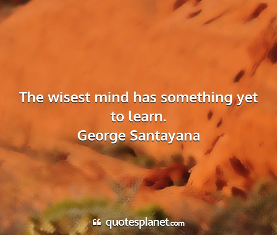 George santayana - the wisest mind has something yet to learn....