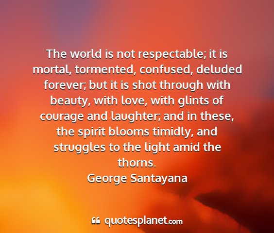 George santayana - the world is not respectable; it is mortal,...